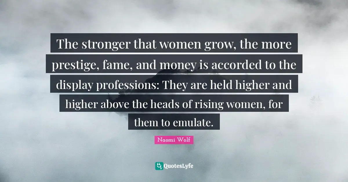 Disorders Quotes: "The stronger that women grow, the more prestige, fame, and money is accorded to the display professions: They are held higher and higher above the heads of rising women, for them to emulate."