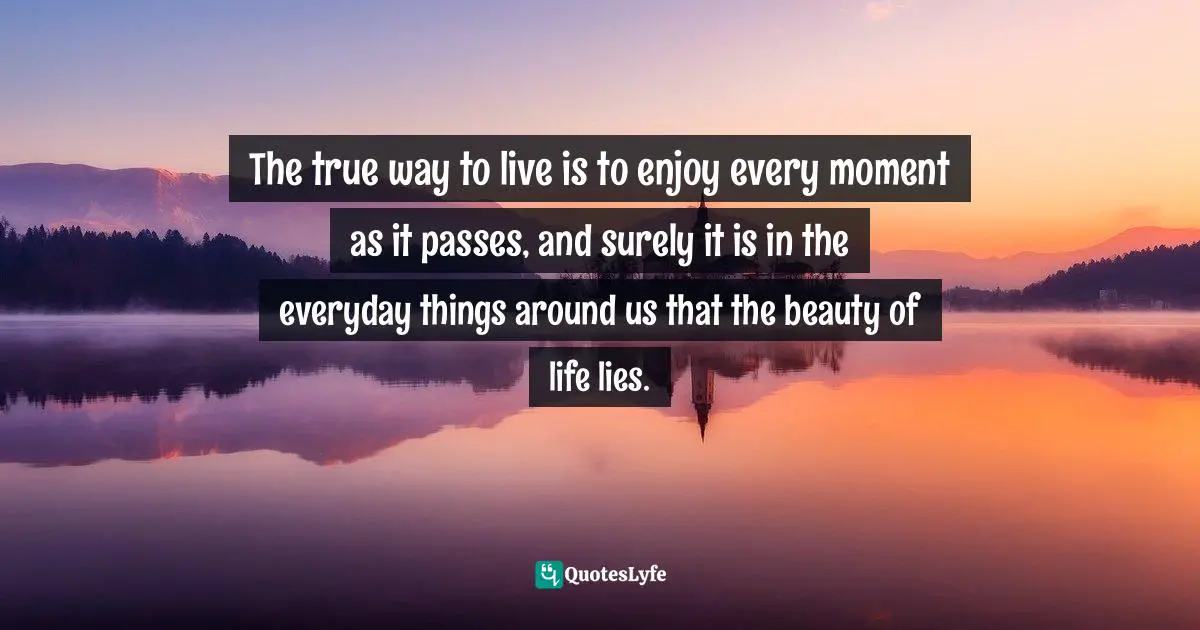 The true way to live is to enjoy every moment as it passes, and surely it is in the everyday things around us that the beauty of life lies.