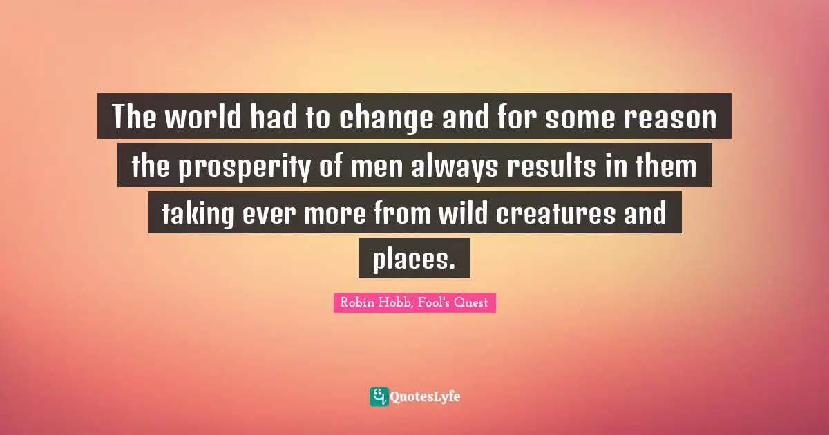 The world had to change and for some reason the prosperity of men always results in them taking ever more from wild creatures and places.