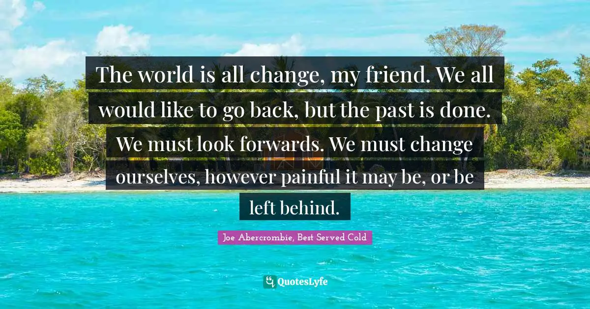 The world is all change, my friend. We all would like to go back, but the past is done. We must look forwards. We must change ourselves, however painful it may be, or be left behind.