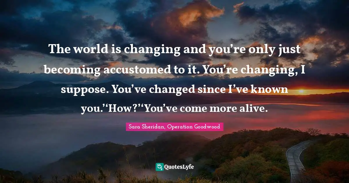The world is changing and you’re only just becoming accustomed to it. You’re changing, I suppose. You’ve changed since I’ve known you.’‘How?’‘You’ve come more alive.