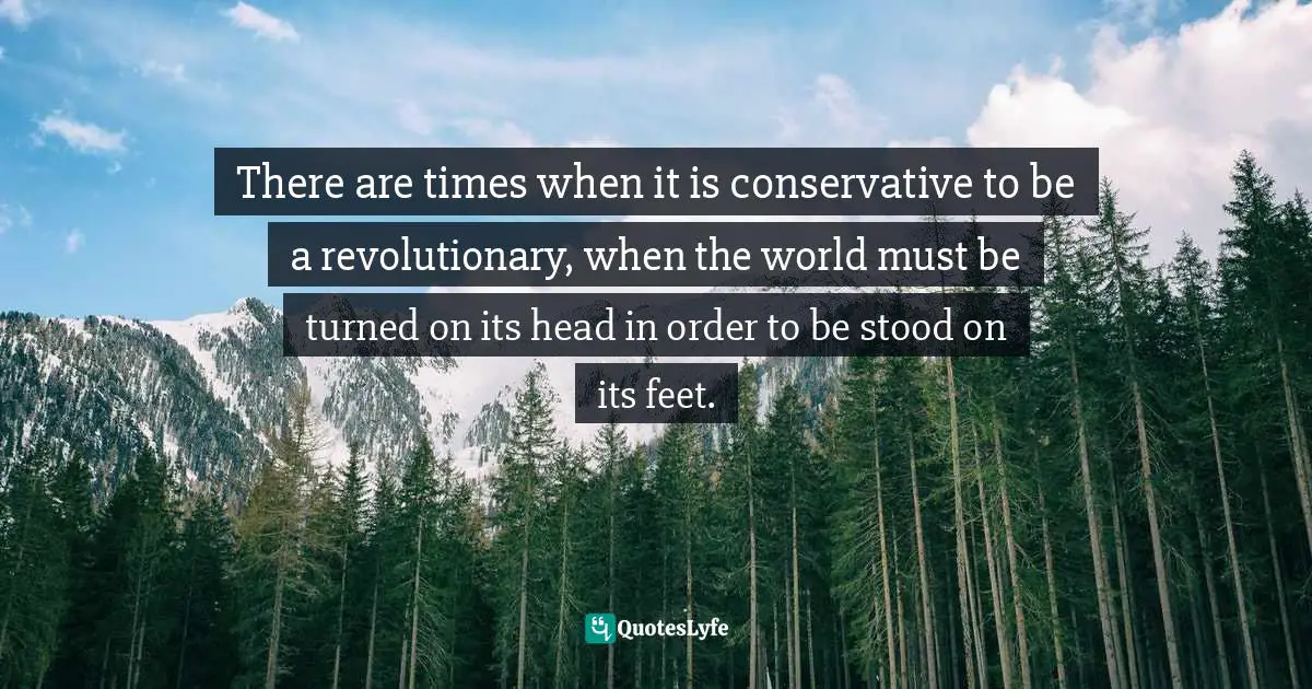 There are times when it is conservative to be a revolutionary, when the world must be turned on its head in order to be stood on its feet.