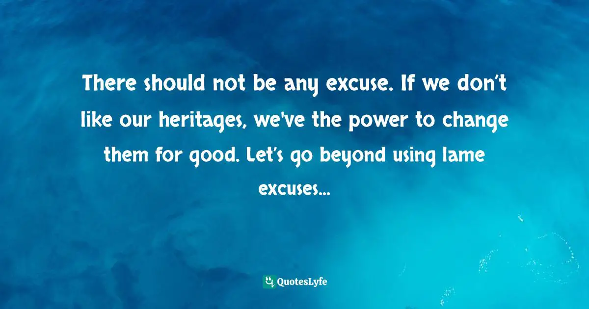 There should not be any excuse. If we don’t like our heritages, we've the power to change them for good. Let’s go beyond using lame excuses...
