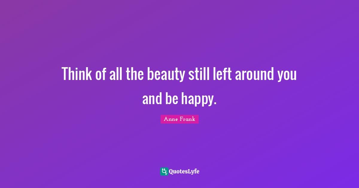 Think of all the beauty still left around you and be happy.