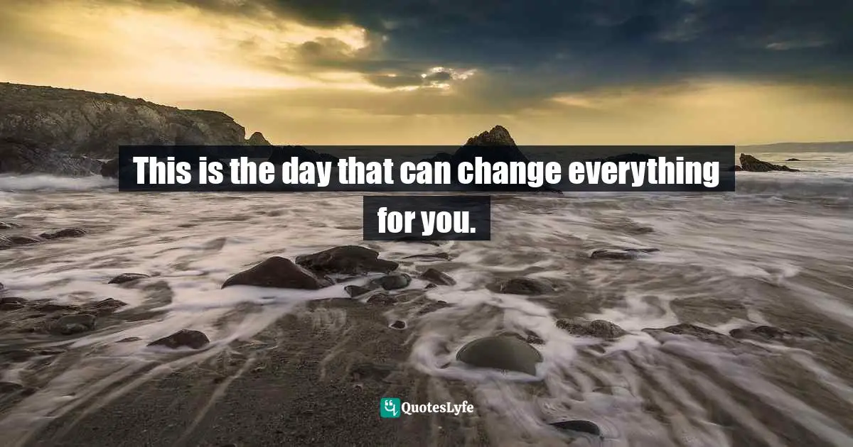 This is the day that can change everything for you.