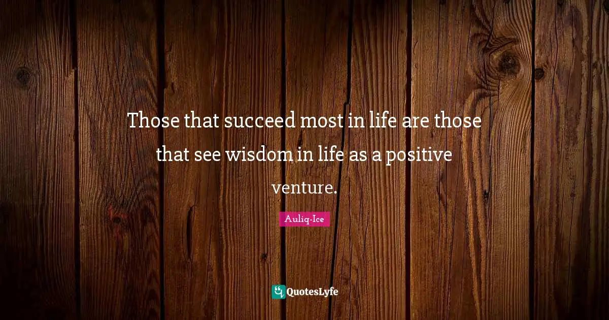 Those that succeed most in life are those that see wisdom in life as a positive venture.