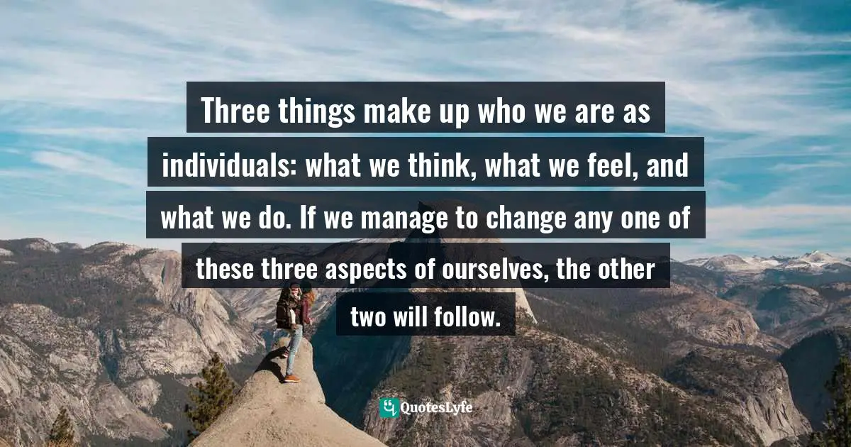 Three things make up who we are as individuals: what we think, what we feel, and what we do. If we manage to change any one of these three aspects of ourselves, the other two will follow.