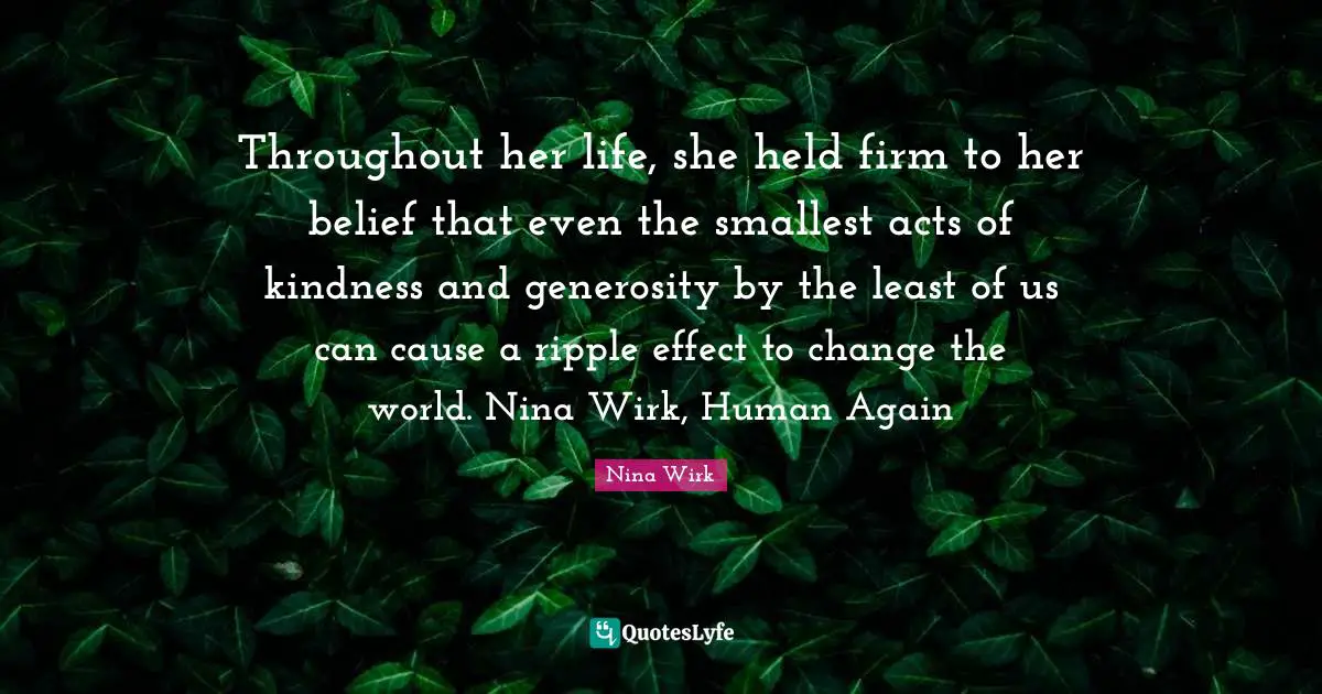 Throughout her life, she held firm to her belief that even the smallest acts of kindness and generosity by the least of us can cause a ripple effect to change the world. Nina Wirk, Human Again