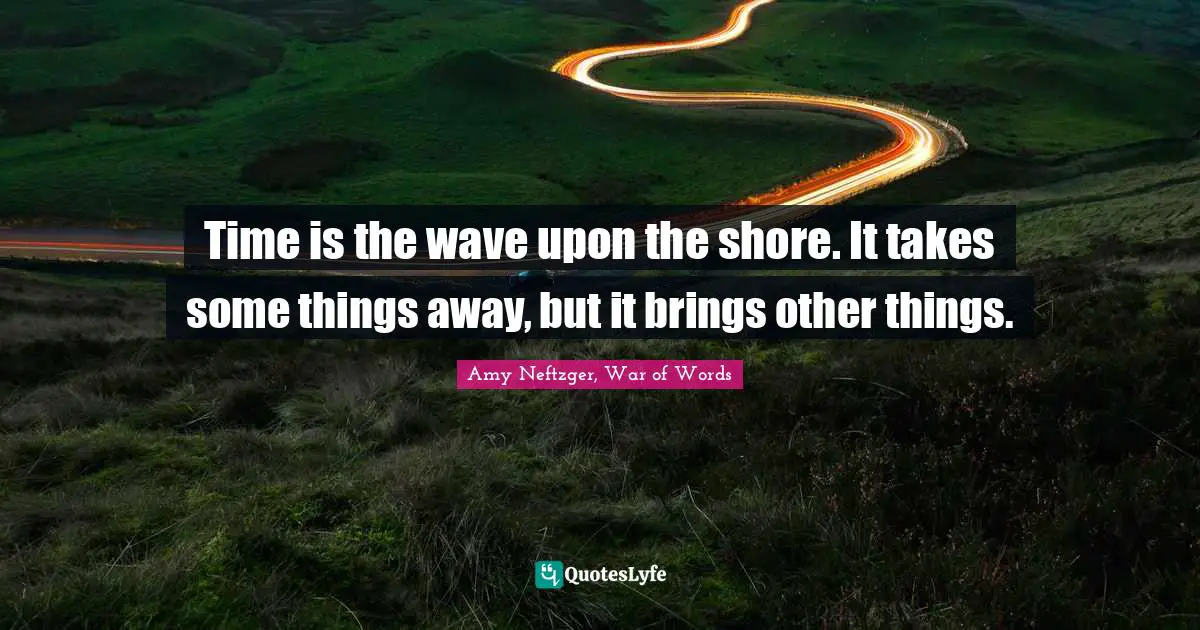 Time is the wave upon the shore. It takes some things away, but it brings other things.