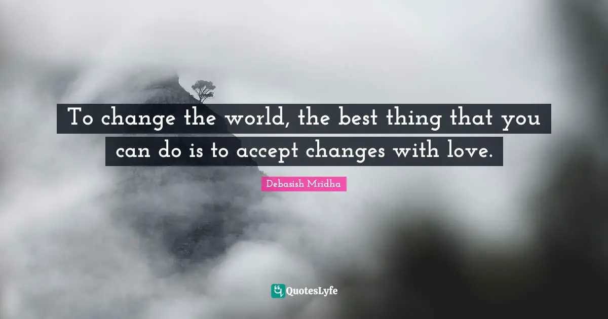 To change the world, the best thing that you can do is to accept changes with love.