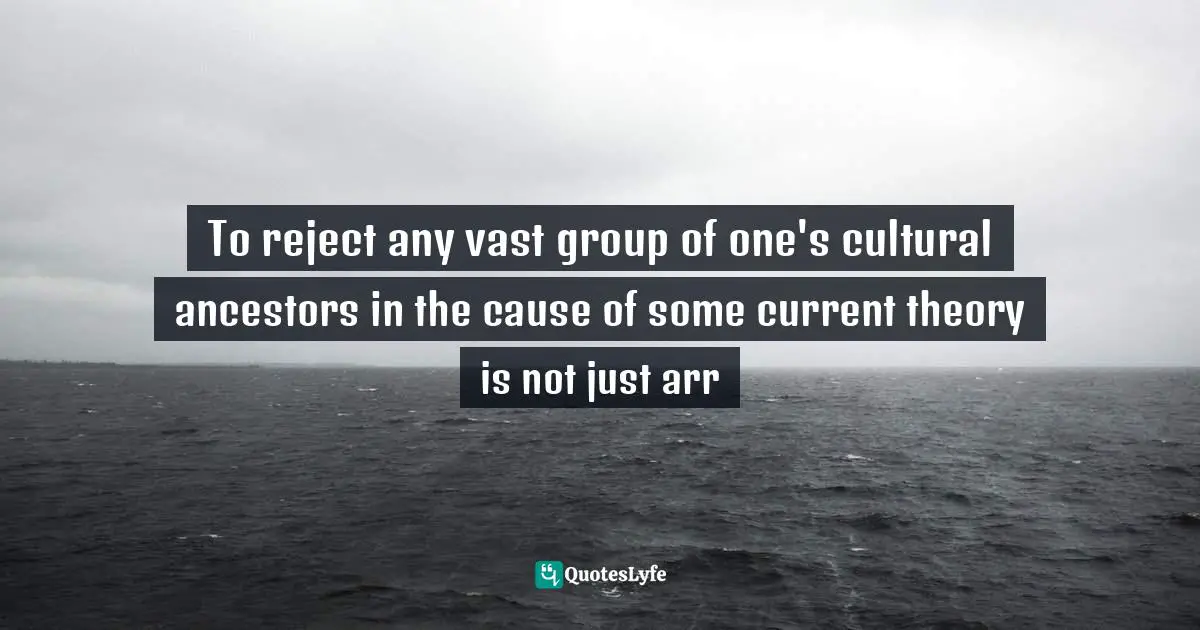 To reject any vast group of one's cultural ancestors in the cause of some current theory is not just arr