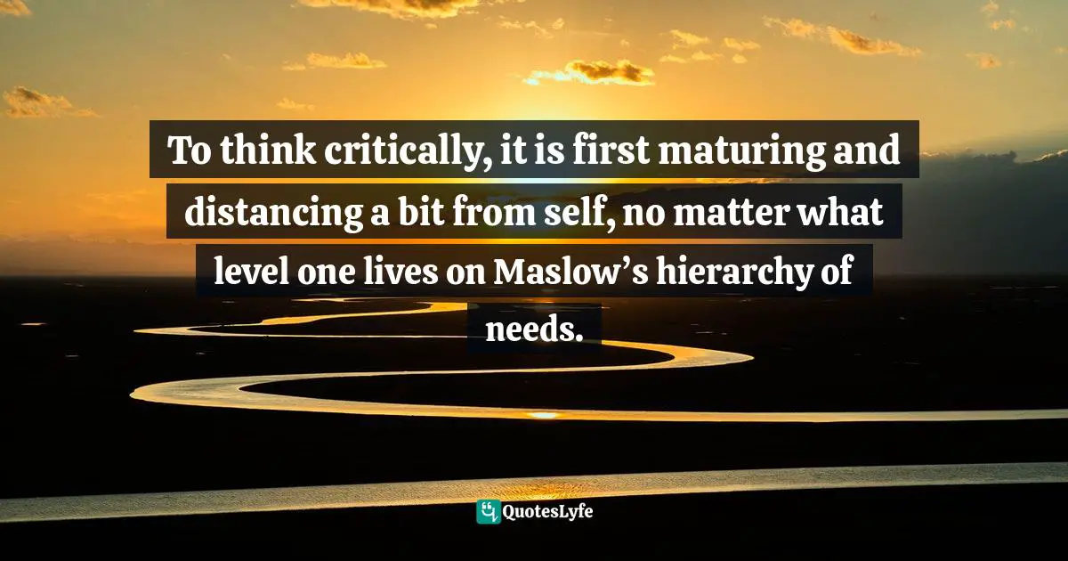 To think critically, it is first maturing and distancing a bit from self, no matter what level one lives on Maslow’s hierarchy of needs.