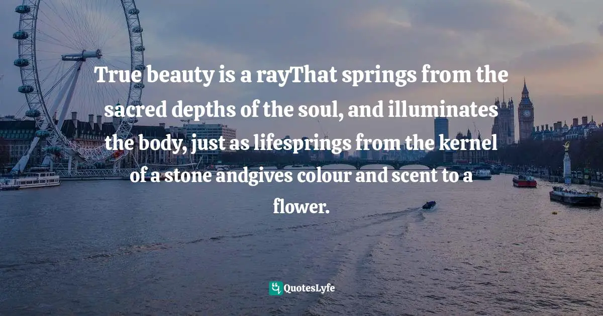 True beauty is a rayThat springs from the sacred depths of the soul, and illuminates the body, just as lifesprings from the kernel of a stone andgives colour and scent to a flower.