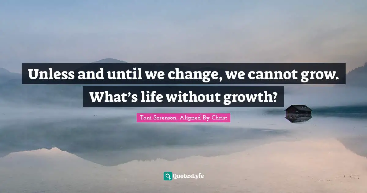 Unless and until we change, we cannot grow. What’s life without growth?
