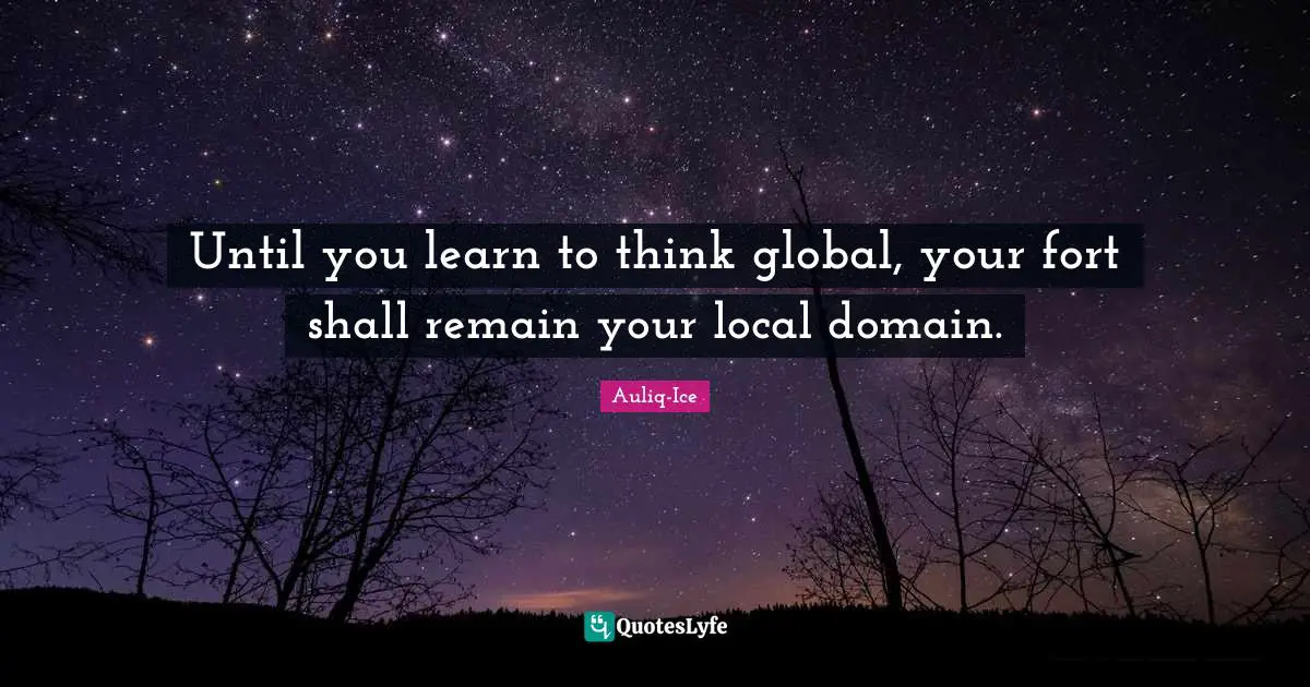 Until you learn to think global, your fort shall remain your local domain.