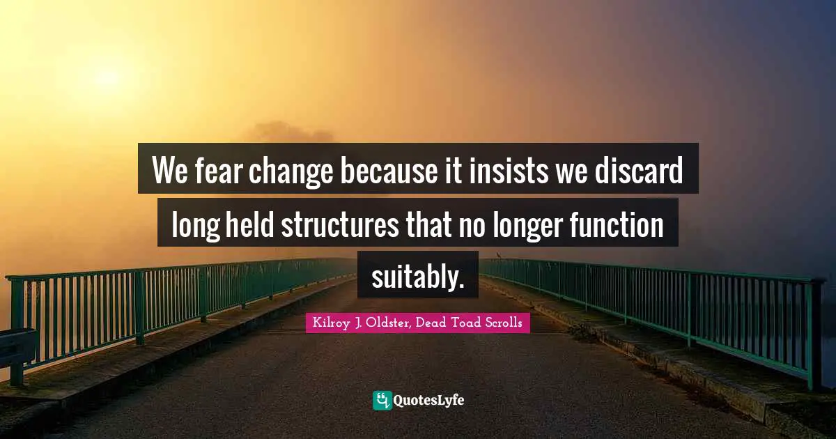 We fear change because it insists we discard long held structures that no longer function suitably.