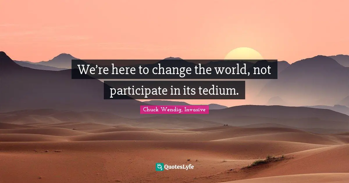 We’re here to change the world, not participate in its tedium.