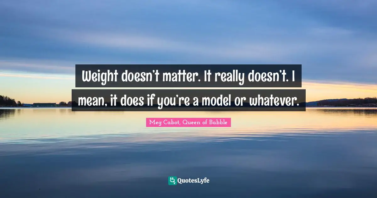 Weight doesn’t matter. It really doesn’t. I mean, it does if you’re a model or whatever.