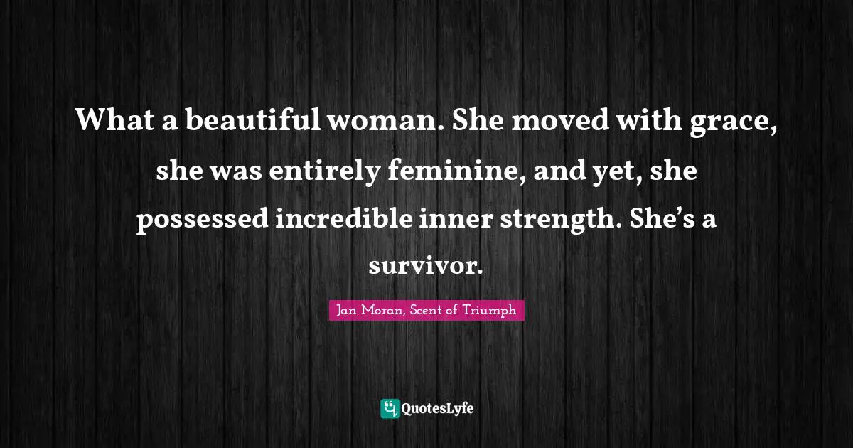 Jan Moran, Scent Of Triumph Quotes: "What a beautiful woman. She moved with grace, she was entirely feminine, and yet, she possessed incredible inner strength. She’s a survivor."