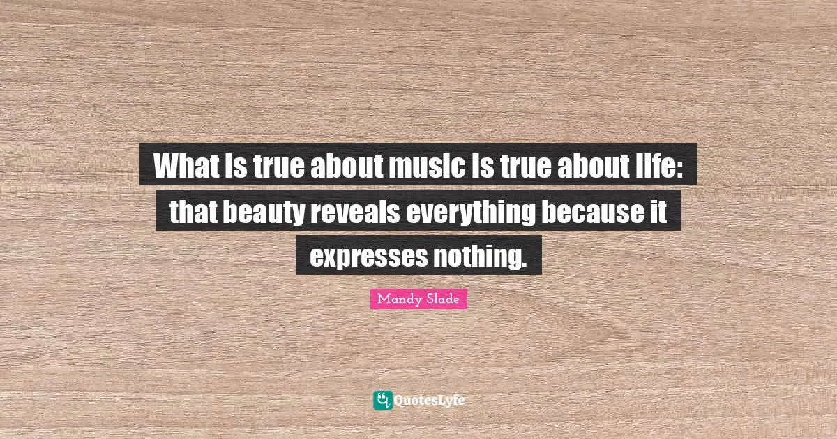 What is true about music is true about life: that beauty reveals everything because it expresses nothing.