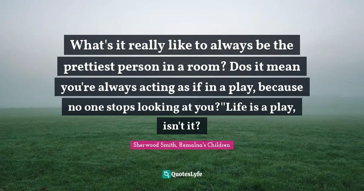 What's it really like to always be the prettiest person in a room? Dos it mean you're always acting as if in a play, because no one stops looking at you?''Life is a play, isn't it?