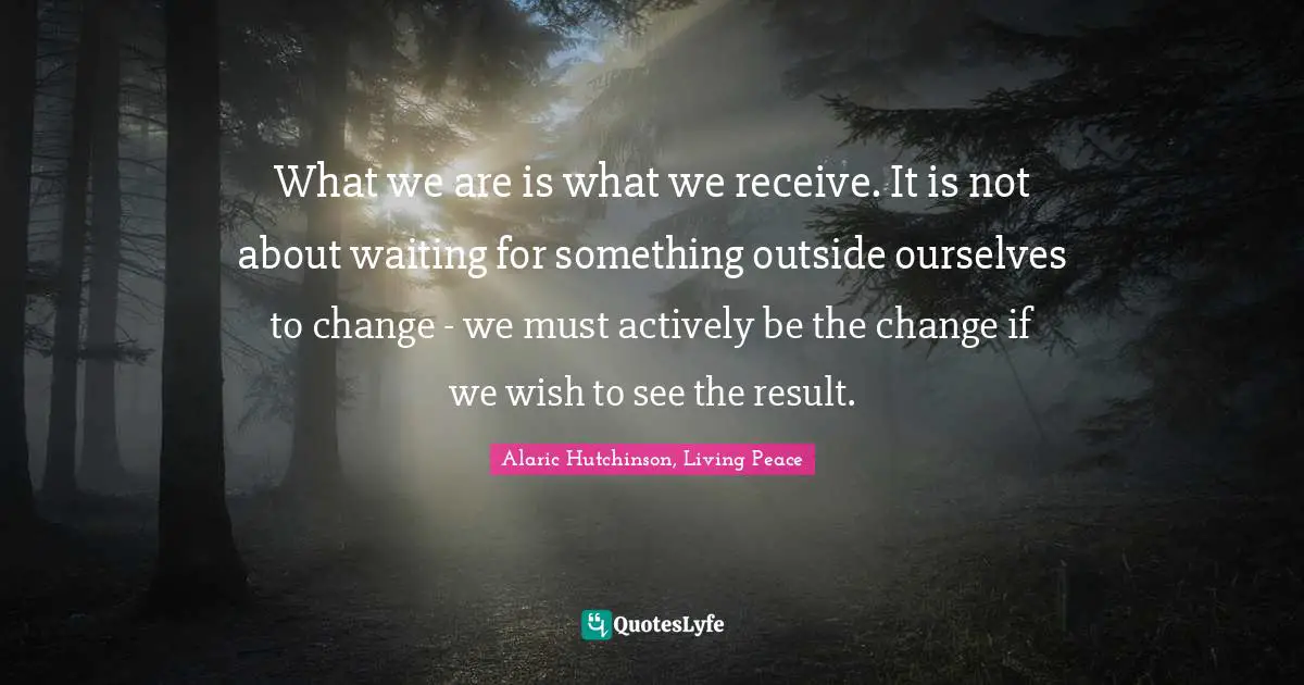 Alaric Hutchinson, Living Peace Quotes: What we are is what we receive. It is not about waiting for something outside ourselves to change - we must actively be the change if we wish to see the result.
