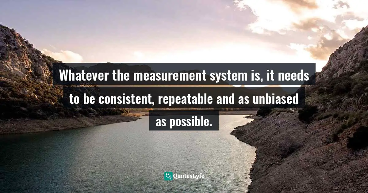 Whatever the measurement system is, it needs to be consistent, repeatable and as unbiased as possible.