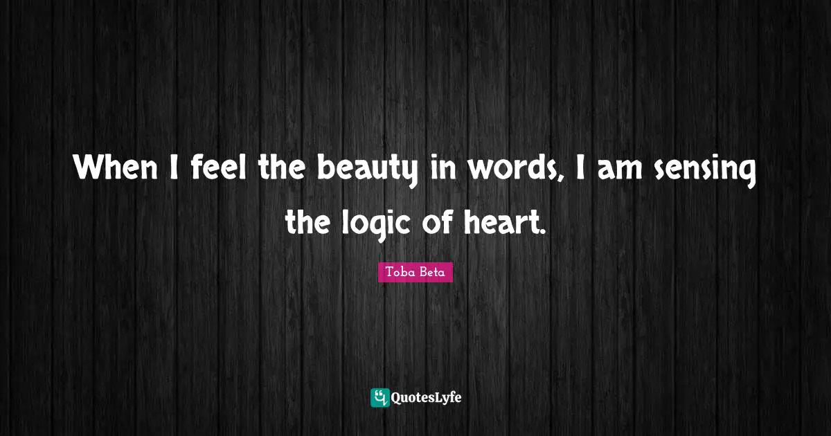 When I feel the beauty in words, I am sensing the logic of heart.