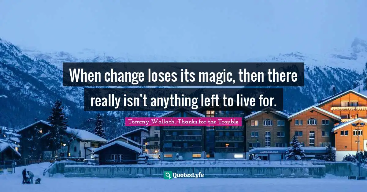 When change loses its magic, then there really isn't anything left to live for.