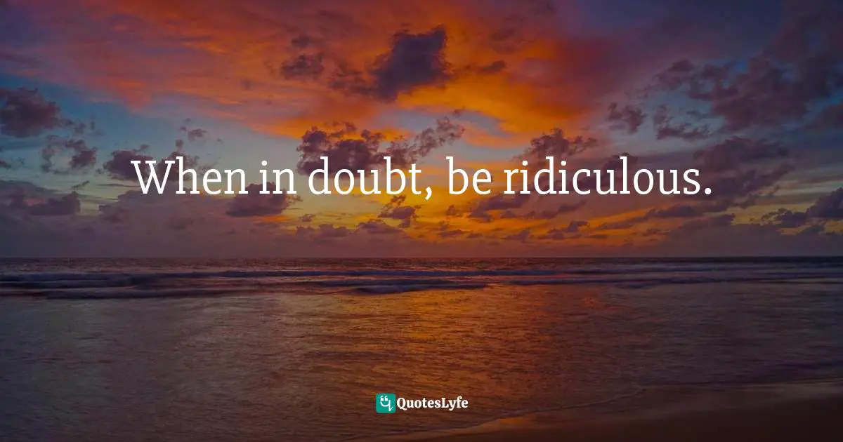 When in doubt, be ridiculous.