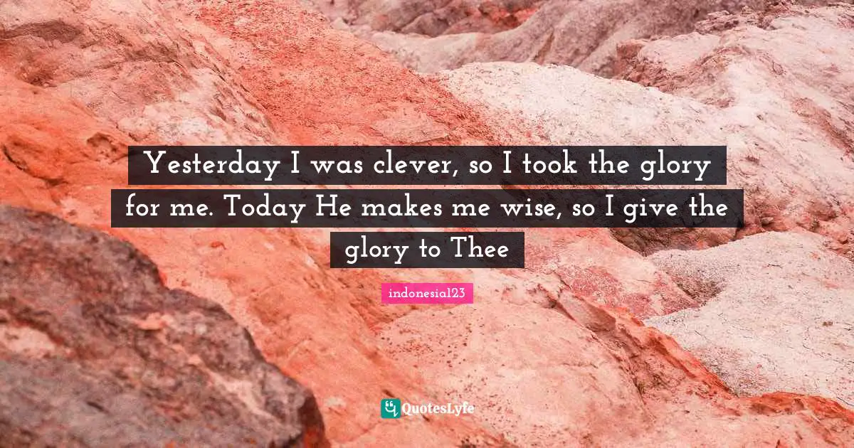 Yesterday I was clever, so I took the glory for me. Today He makes me wise, so I give the glory to Thee