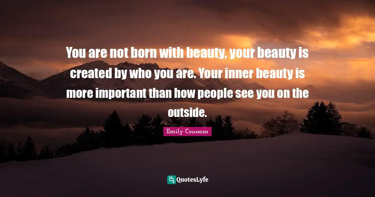 You are not born with beauty, your beauty is created by who you are. Your inner beauty is more important than how people see you on the outside.