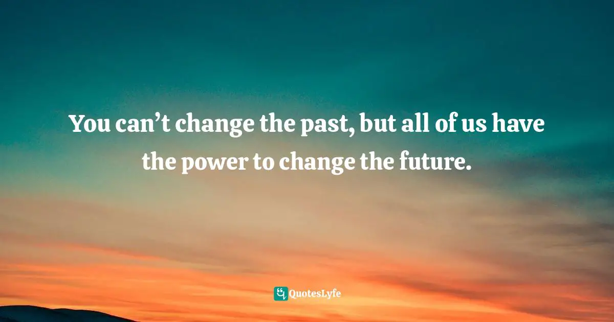 You can’t change the past, but all of us have the power to change the future.