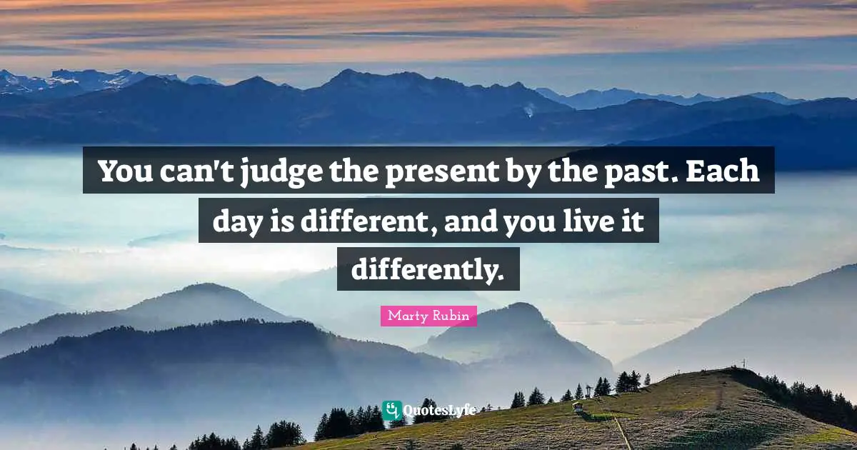 You can't judge the present by the past. Each day is different, and you live it differently.