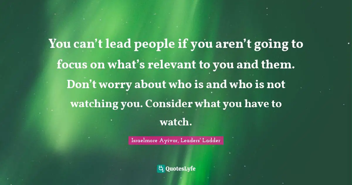 You can’t lead people if you aren’t going to focus on what’s relevant to you and them. Don’t worry about who is and who is not watching you. Consider what you have to watch.