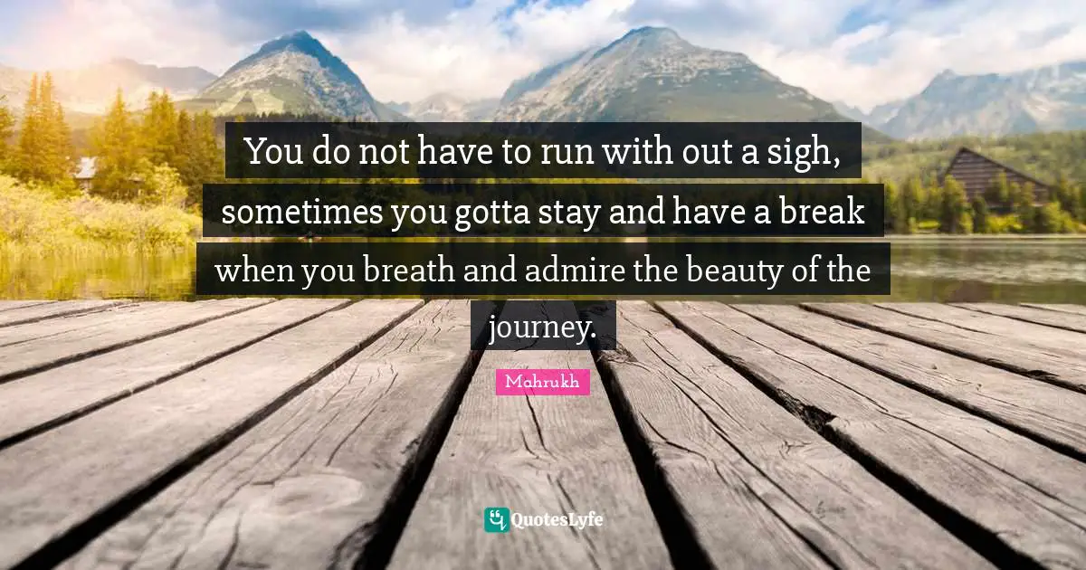 You do not have to run with out a sigh, sometimes you gotta stay and have a break when you breath and admire the beauty of the journey.