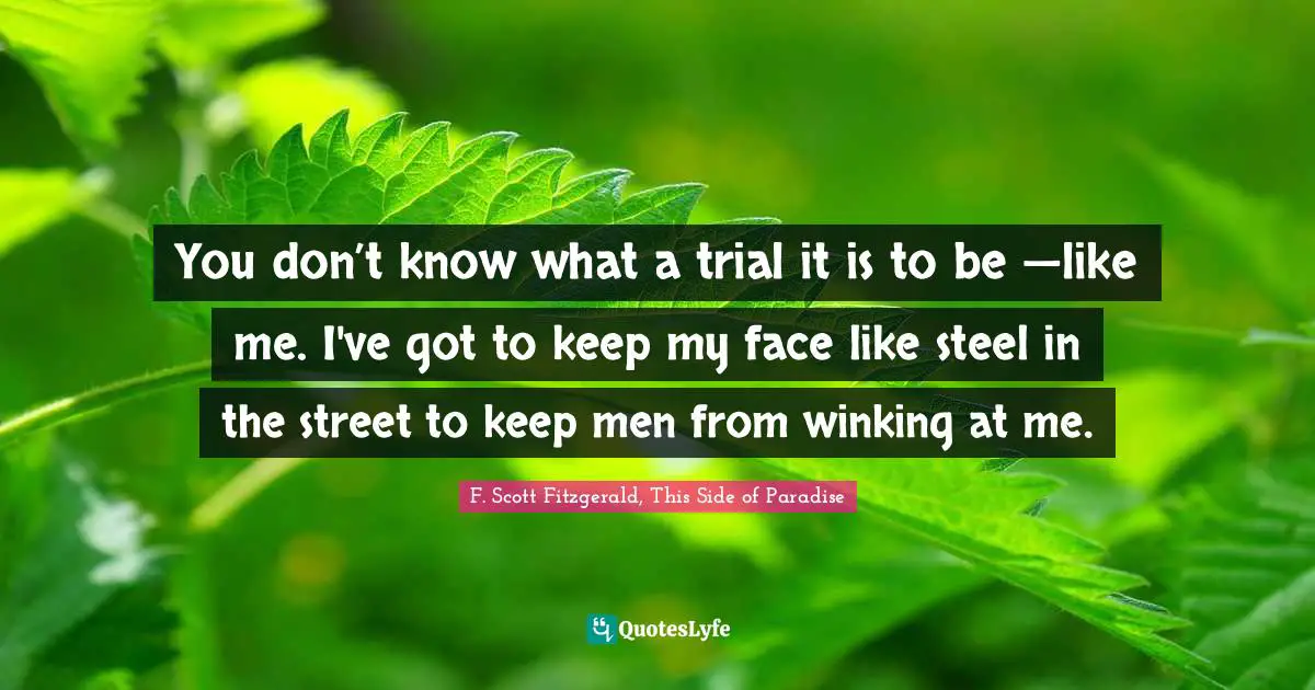 F. Scott Fitzgerald, This Side of Paradise Quotes: You don’t know what a trial it is to be —like me. I've got to keep my face like steel in the street to keep men from winking at me.