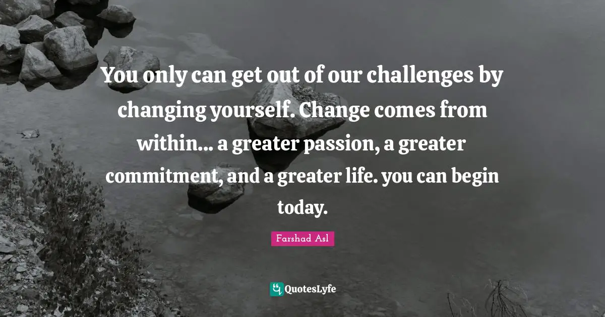 You only can get out of our challenges by changing yourself. Change comes from within... a greater passion, a greater commitment, and a greater life. you can begin today.