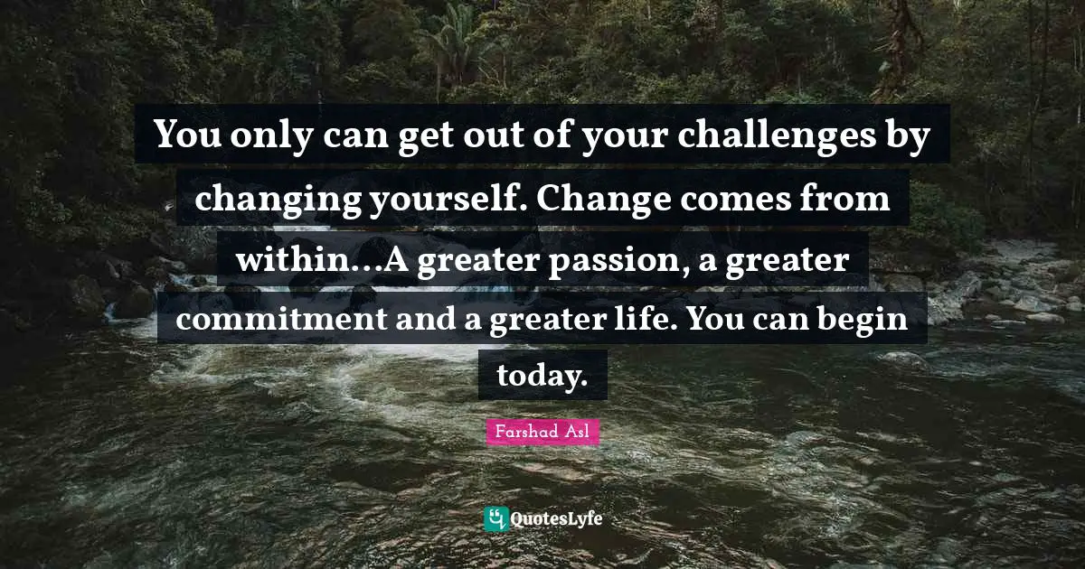 You only can get out of your challenges by changing yourself. Change comes from within...A greater passion, a greater commitment and a greater life. You can begin today.