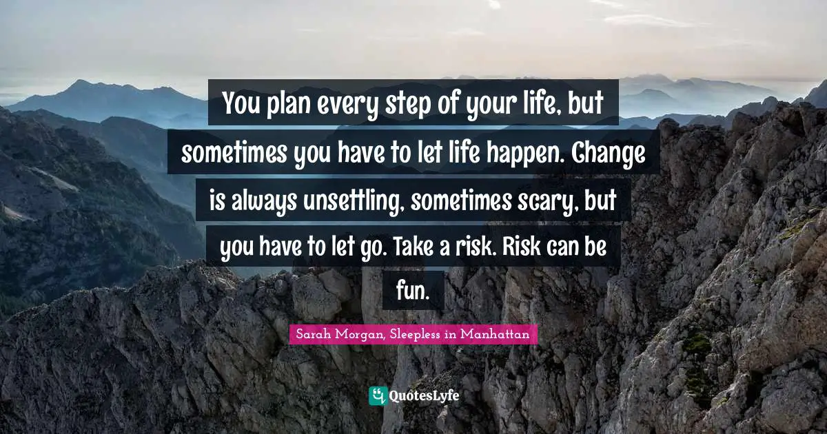 You plan every step of your life, but sometimes you have to let life happen. Change is always unsettling, sometimes scary, but you have to let go. Take a risk. Risk can be fun.