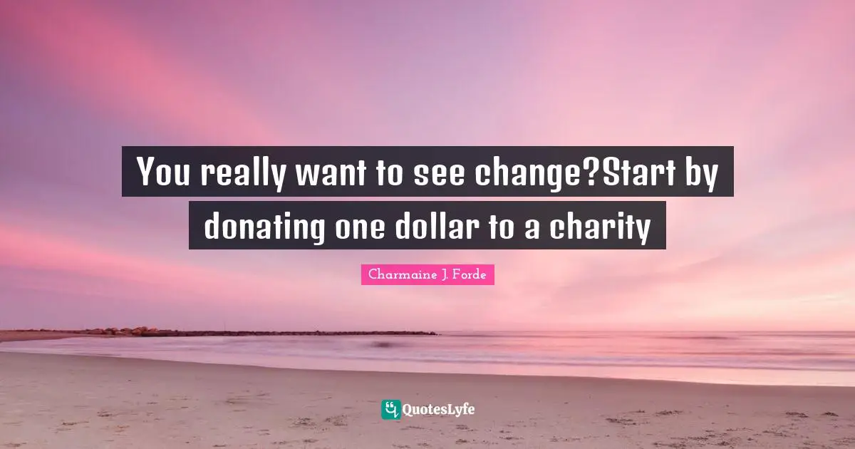 You really want to see change?Start by donating one dollar to a charity