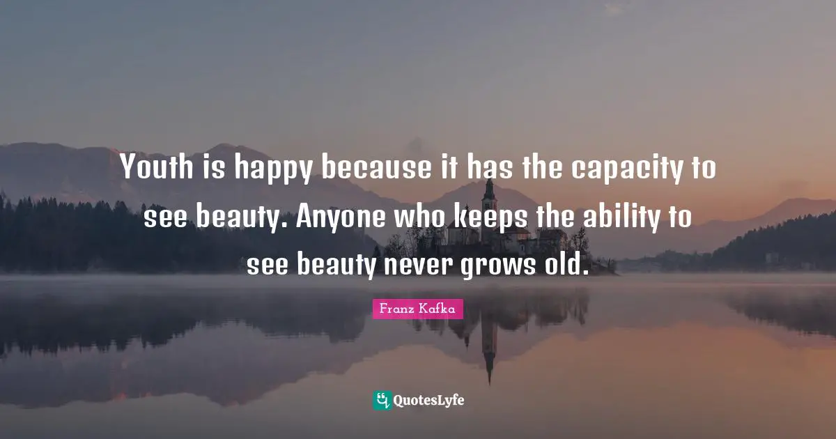 Youth is happy because it has the capacity to see beauty. Anyone who keeps the ability to see beauty never grows old.