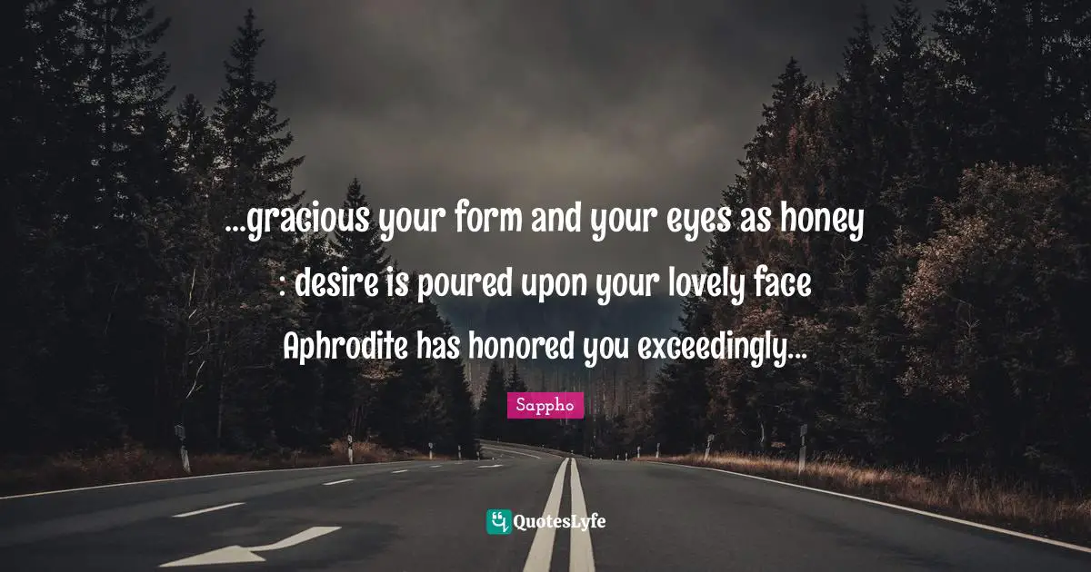 ...gracious your form and your eyes as honey : desire is poured upon your lovely face Aphrodite has honored you exceedingly...