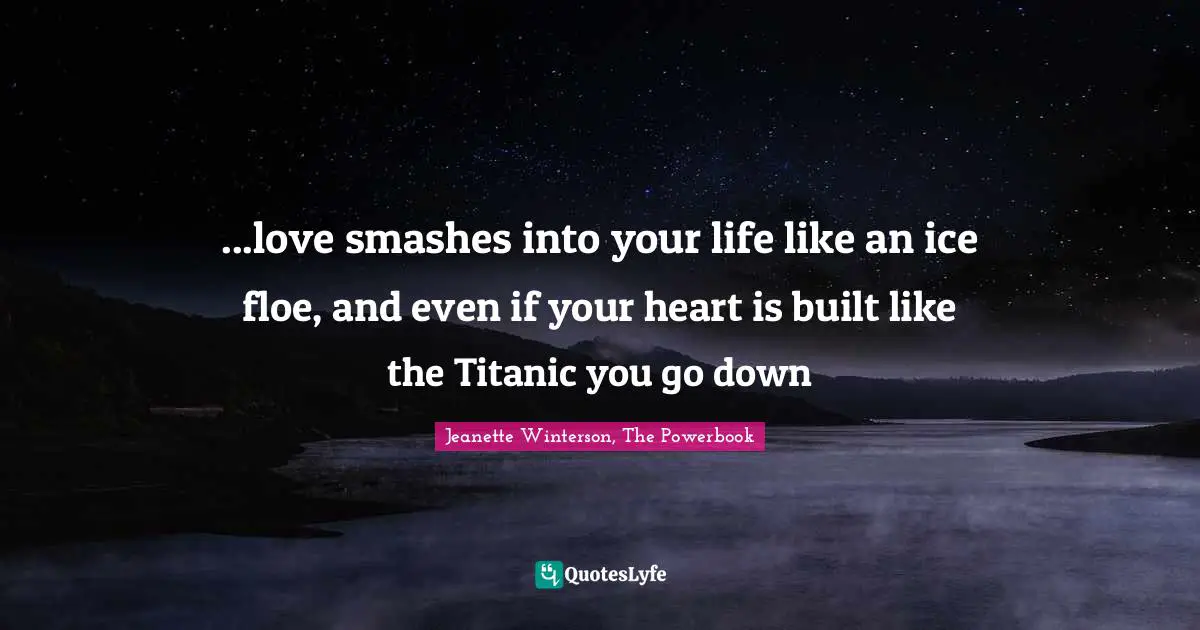 ...love smashes into your life like an ice floe, and even if your heart is built like the Titanic you go down