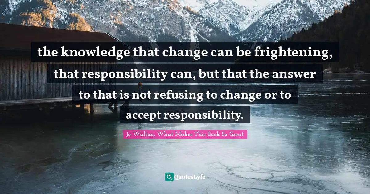 the knowledge that change can be frightening, that responsibility can, but that the answer to that is not refusing to change or to accept responsibility.