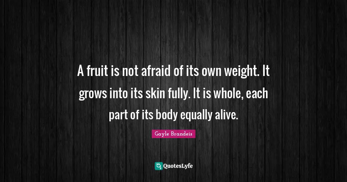 A fruit is not afraid of its own weight. It grows into its skin fully. It is whole, each part of its body equally alive.