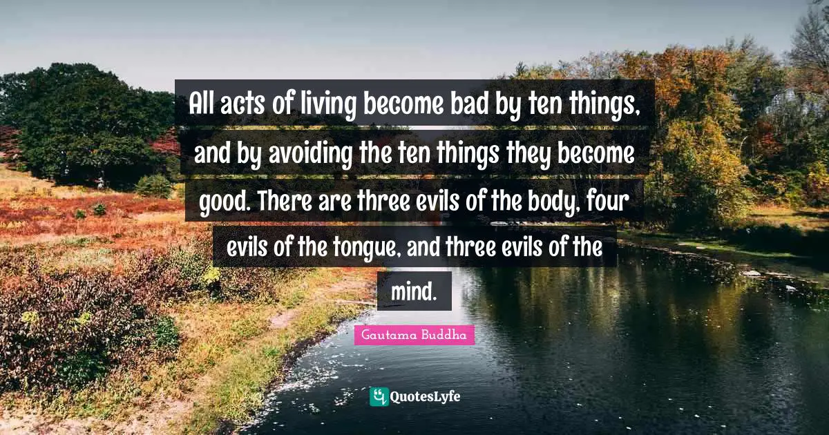 All acts of living become bad by ten things, and by avoiding the ten things they become good. There are three evils of the body, four evils of the tongue, and three evils of the mind.
