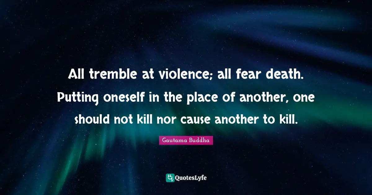 All tremble at violence; all fear death. Putting oneself in the place of another, one should not kill nor cause another to kill.