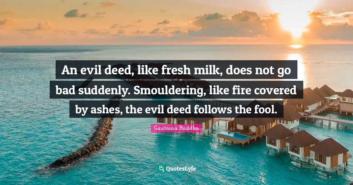 An evil deed, like fresh milk, does not go bad suddenly. Smouldering, like fire covered by ashes, the evil deed follows the fool.
