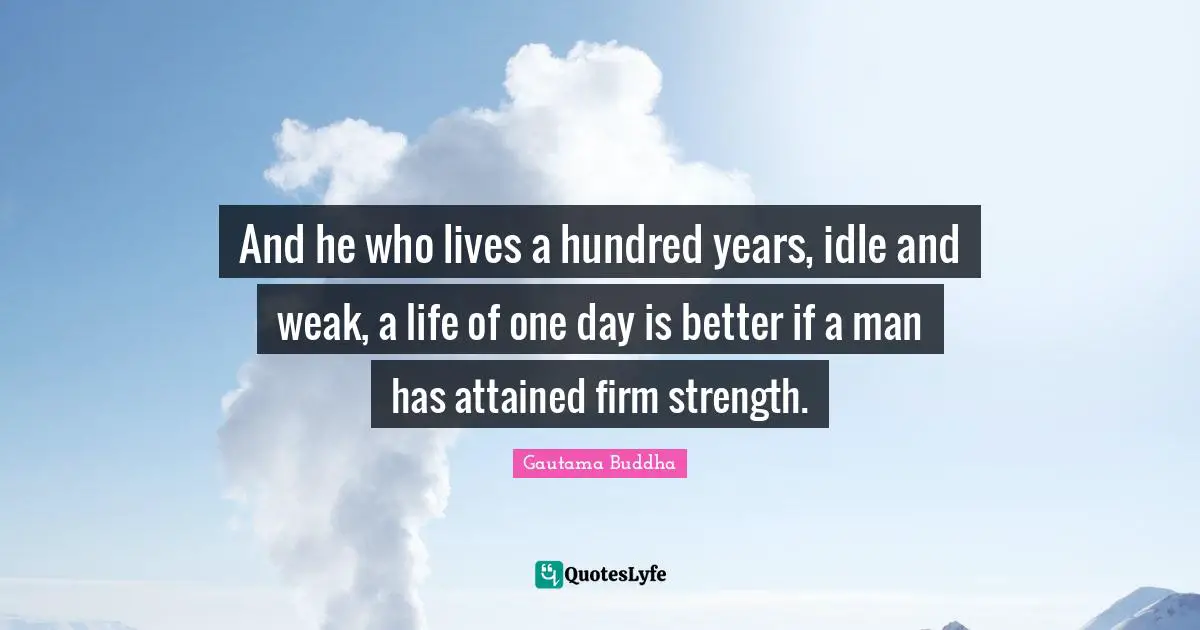 And he who lives a hundred years, idle and weak, a life of one day is better if a man has attained firm strength.